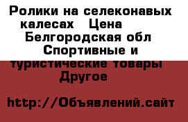 Ролики на селеконавых калесах › Цена ­ 700 - Белгородская обл. Спортивные и туристические товары » Другое   